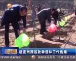 临夏州掀起秋季造林工作热潮             - 甘肃省广播电影电视