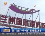 甘肃打造“一带一路”经济物流大枢纽 - 甘肃省广播电影电视