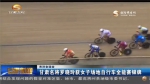 （关注全运会）甘肃名将罗晓玲获女子场地自行车全能赛银牌 - 甘肃省广播电影电视