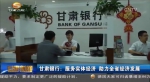甘肃银行：服务实体经济 助力全省经济发展 - 甘肃省广播电影电视
