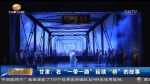 甘肃：在“一带一路”延续“桥”的故事 - 甘肃省广播电影电视