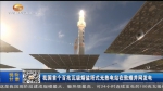我国首个百兆瓦级熔盐塔式光热电站在敦煌并网发电 - 甘肃省广播电影电视
